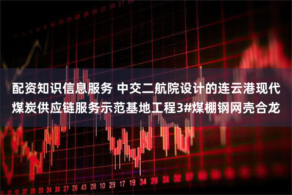 配资知识信息服务 中交二航院设计的连云港现代煤炭供应链服务示范基地工程3#煤棚钢网壳合龙