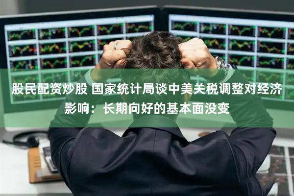 股民配资炒股 国家统计局谈中美关税调整对经济影响：长期向好的基本面没变