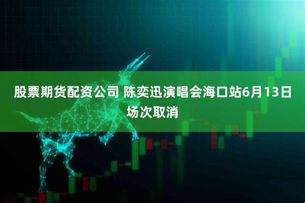 股票期货配资公司 陈奕迅演唱会海口站6月13日场次取消