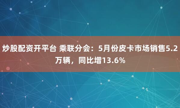 炒股配资开平台 乘联分会：5月份皮卡市场销售5.2万辆，同比增13.6%