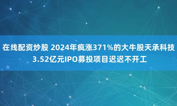 在线配资炒股 2024年疯涨371%的大牛股天承科技 3.52亿元IPO募投项目迟迟不开工
