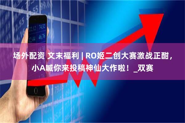 场外配资 文末福利 | RO姬二创大赛激战正酣，小A喊你来投稿神仙大作啦！_双赛
