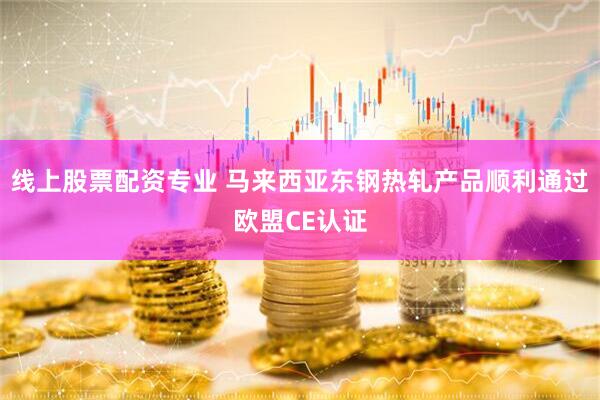 线上股票配资专业 马来西亚东钢热轧产品顺利通过欧盟CE认证