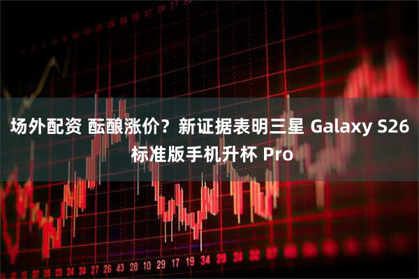 场外配资 酝酿涨价？新证据表明三星 Galaxy S26 标准版手机升杯 Pro