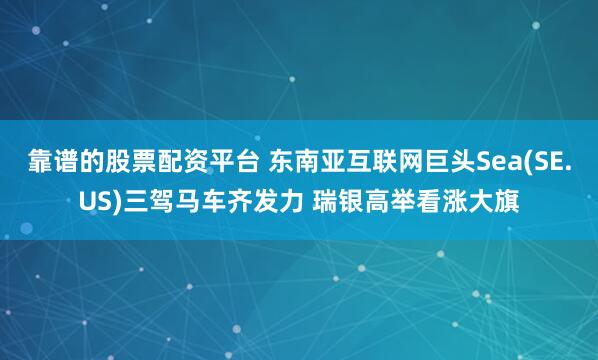 靠谱的股票配资平台 东南亚互联网巨头Sea(SE.US)三驾马车齐发力 瑞银高举看涨大旗