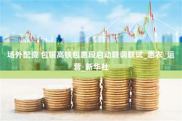 场外配资 包银高铁包惠段启动联调联试_惠农_运营_新华社