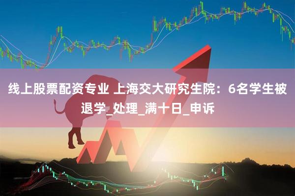 线上股票配资专业 上海交大研究生院：6名学生被退学_处理_满十日_申诉