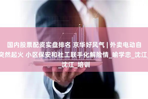 国内股票配资实盘排名 京华好风气 | 外卖电动自行车突然起火 小区保安和社工联手化解险情_喻学忠_沈江_培训