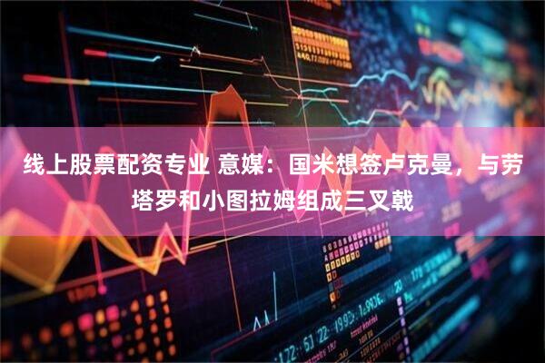 线上股票配资专业 意媒：国米想签卢克曼，与劳塔罗和小图拉姆组成三叉戟