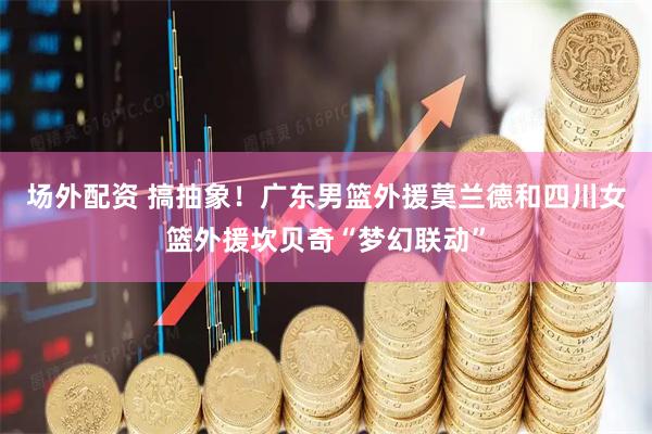 场外配资 搞抽象！广东男篮外援莫兰德和四川女篮外援坎贝奇“梦幻联动”