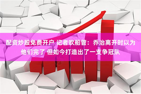 配资炒股免费开户 记者吹船管：乔治离开时以为他们完了 但如今打造出了一支争冠队