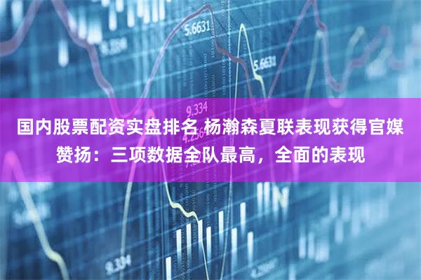 国内股票配资实盘排名 杨瀚森夏联表现获得官媒赞扬：三项数据全队最高，全面的表现