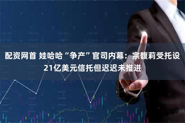 配资网首 娃哈哈“争产”官司内幕：宗馥莉受托设21亿美元信托但迟迟未推进