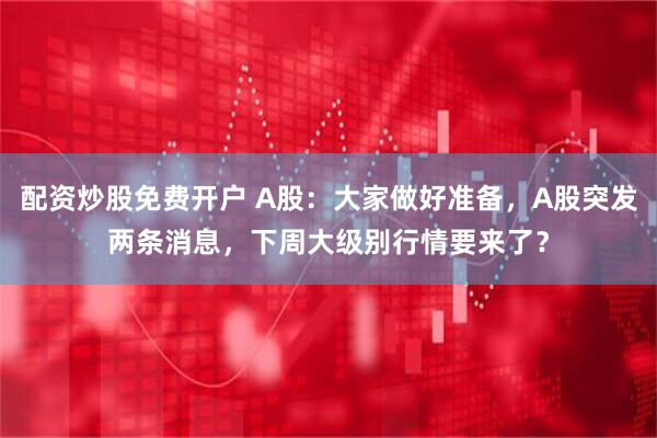 配资炒股免费开户 A股：大家做好准备，A股突发两条消息，下周大级别行情要来了？