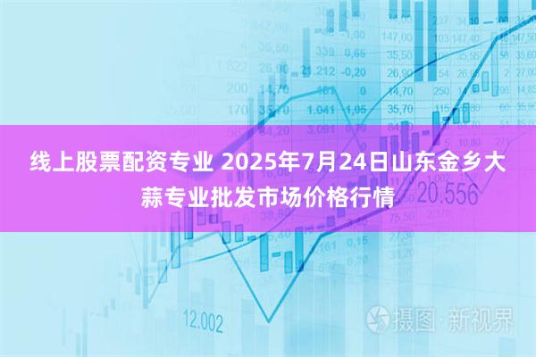 线上股票配资专业 2025年7月24日山东金乡大蒜专业批发市场价格行情