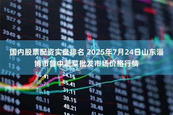 国内股票配资实盘排名 2025年7月24日山东淄博市鲁中蔬菜批发市场价格行情