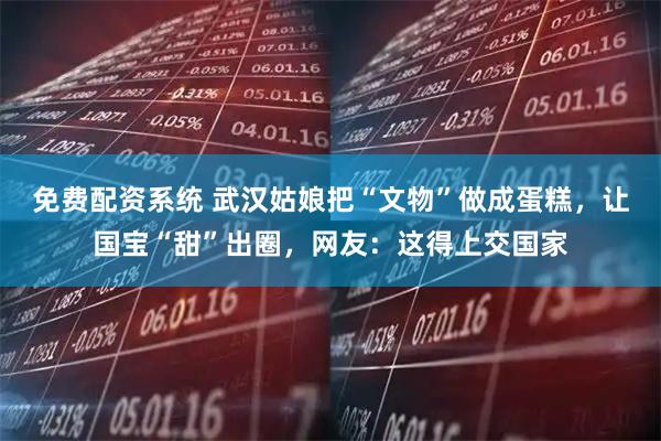 免费配资系统 武汉姑娘把“文物”做成蛋糕，让国宝“甜”出圈，网友：这得上交国家
