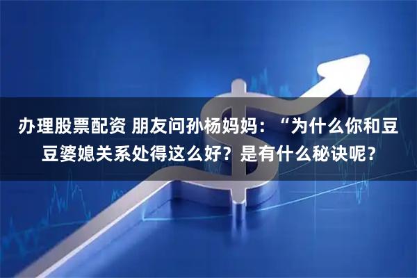 办理股票配资 朋友问孙杨妈妈:“为什么你和豆豆婆媳关系处得这么好?是有什么秘诀呢?