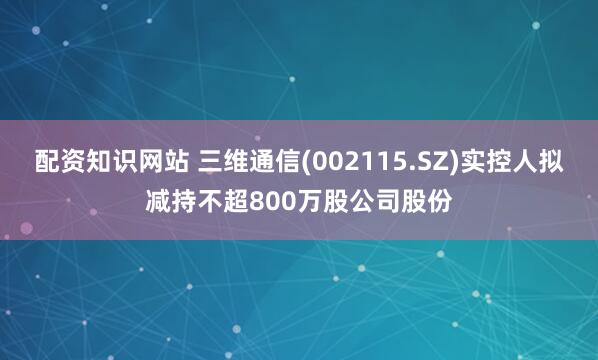 配资知识网站 三维通信(002115.SZ)实控人拟减持不超800万股公司股份