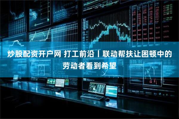 炒股配资开户网 打工前沿丨联动帮扶让困顿中的劳动者看到希望