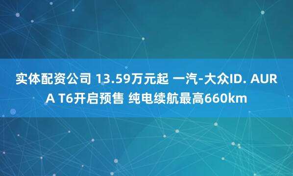 实体配资公司 13.59万元起 一汽-大众ID. AURA T6开启预售 纯电续航最高660km